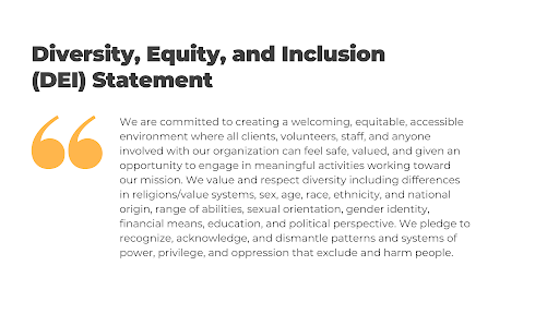 Quote that reads "We are committed to creating a welcoming, equitable, accessible environment where all clients, volunteers, staff, and anyone involved with our organization can feel safe, valued, and given an opportunity to engage in meaningful activities working toward our mission. We value and respect diversity including differences in religions/value systems, sex, age, race, ethnicity, and national origin, range of abilities, sexual orientation, gender identity, financial means, education, and political perspective. We pledge to recognize, acknowledge, and dismantle patterns and systems of power, privilege, and oppression that exclude and harm people."